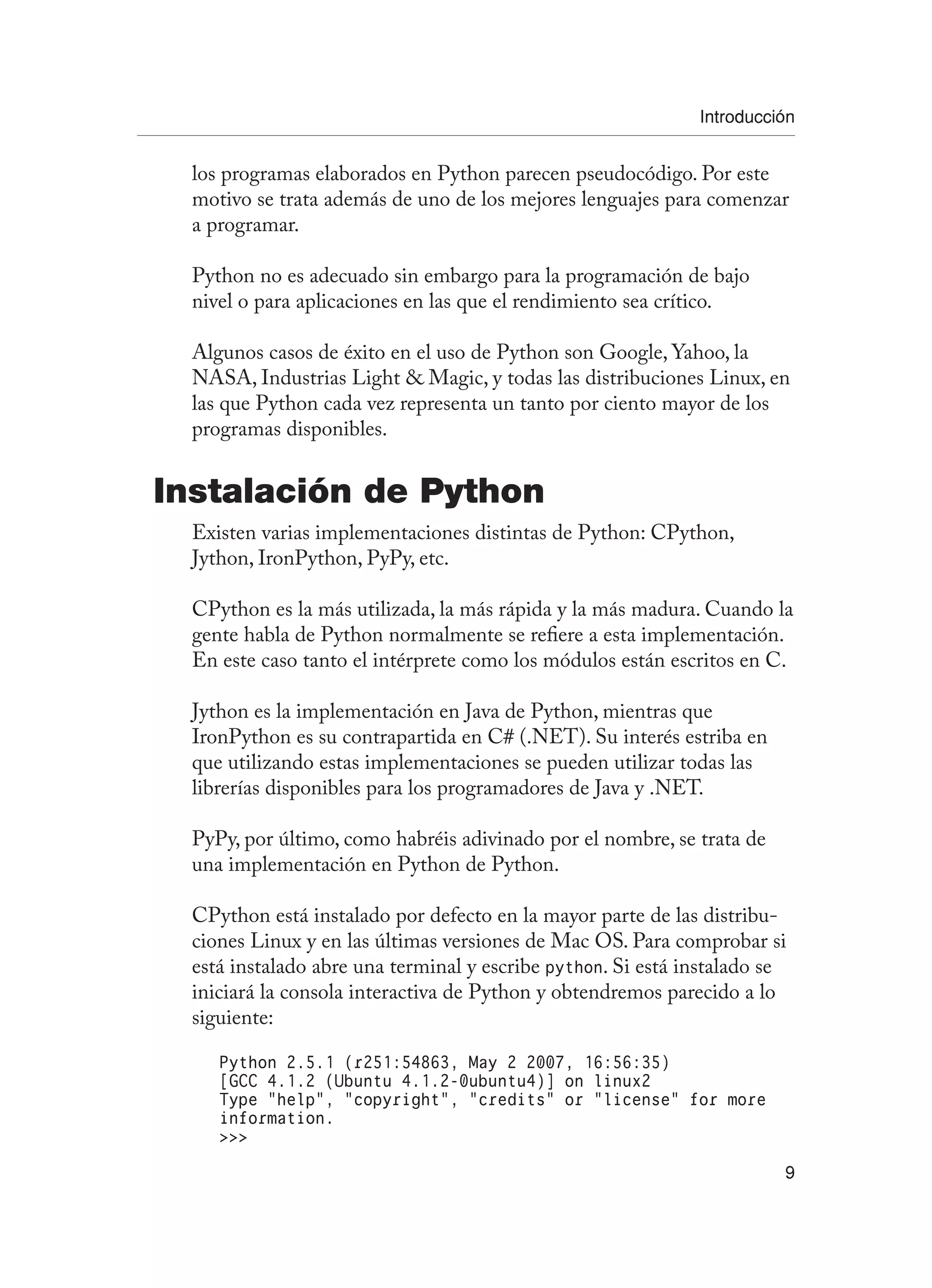 Introducción
9
los programas elaborados en Python parecen pseudocódigo. Por este
motivo se trata además de uno de los mejores lenguajes para comenzar
a programar.
Python no es adecuado sin embargo para la programación de bajo
nivel o para aplicaciones en las que el rendimiento sea crítico.
Algunos casos de éxito en el uso de Python son Google, Yahoo, la
NASA, Industrias Light  Magic, y todas las distribuciones Linux, en
las que Python cada vez representa un tanto por ciento mayor de los
programas disponibles.
Instalación de Python
Existen varias implementaciones distintas de Python: CPython,
Jython, IronPython, PyPy, etc.
CPython es la más utilizada, la más rápida y la más madura. Cuando la
gente habla de Python normalmente se refiere a esta implementación.
En este caso tanto el intérprete como los módulos están escritos en C.
Jython es la implementación en Java de Python, mientras que
IronPython es su contrapartida en C# (.NET). Su interés estriba en
que utilizando estas implementaciones se pueden utilizar todas las
librerías disponibles para los programadores de Java y .NET.
PyPy, por último, como habréis adivinado por el nombre, se trata de
una implementación en Python de Python.
CPython está instalado por defecto en la mayor parte de las distribu-
ciones Linux y en las últimas versiones de Mac OS. Para comprobar si
está instalado abre una terminal y escribe python. Si está instalado se
iniciará la consola interactiva de Python y obtendremos parecido a lo
siguiente:
Python 2.5.1 (r251:54863, May 2 2007, 16:56:35)
[GCC 4.1.2 (Ubuntu 4.1.2-0ubuntu4)] on linux2
Type “help”, “copyright”, “credits” or “license” for more
information.

 