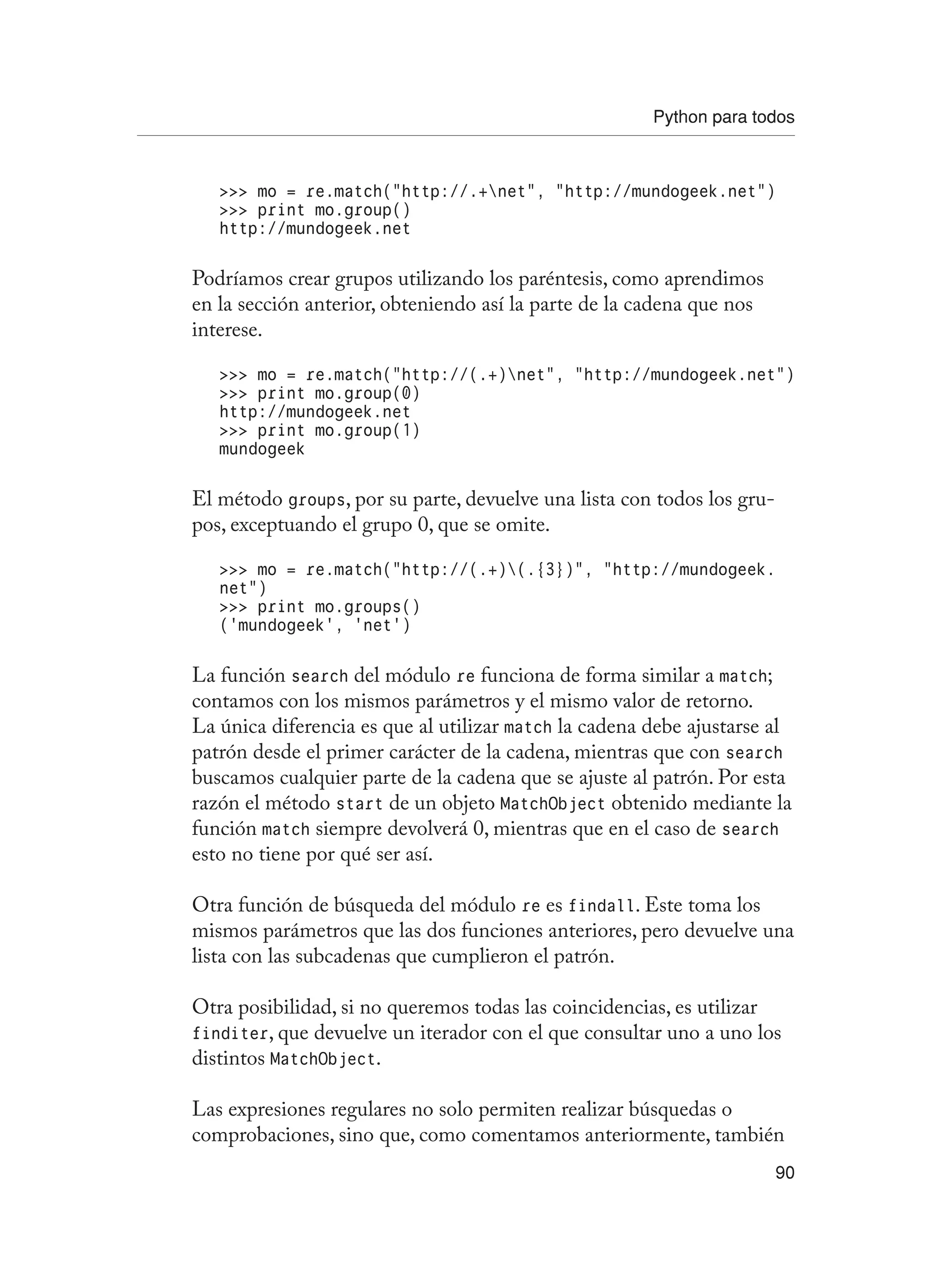 Python para todos
90
 mo = re.match(“http://.+net”, “http://mundogeek.net”)
 print mo.group()
http://mundogeek.net
Podríamos crear grupos utilizando los paréntesis, como aprendimos
en la sección anterior, obteniendo así la parte de la cadena que nos
interese.
 mo = re.match(“http://(.+)net”, “http://mundogeek.net”)
 print mo.group(0)
http://mundogeek.net
 print mo.group(1)
mundogeek
El método groups, por su parte, devuelve una lista con todos los gru-
pos, exceptuando el grupo 0, que se omite.
 mo = re.match(“http://(.+)(.{3})”, “http://mundogeek.
net”)
 print mo.groups()
(‘mundogeek’, ‘net’)
La función search del módulo re funciona de forma similar a match;
contamos con los mismos parámetros y el mismo valor de retorno.
La única diferencia es que al utilizar match la cadena debe ajustarse al
patrón desde el primer carácter de la cadena, mientras que con search
buscamos cualquier parte de la cadena que se ajuste al patrón. Por esta
razón el método start de un objeto MatchObject obtenido mediante la
función match siempre devolverá 0, mientras que en el caso de search
esto no tiene por qué ser así.
Otra función de búsqueda del módulo re es findall. Este toma los
mismos parámetros que las dos funciones anteriores, pero devuelve una
lista con las subcadenas que cumplieron el patrón.
Otra posibilidad, si no queremos todas las coincidencias, es utilizar
finditer, que devuelve un iterador con el que consultar uno a uno los
distintos MatchObject.
Las expresiones regulares no solo permiten realizar búsquedas o
comprobaciones, sino que, como comentamos anteriormente, también
 