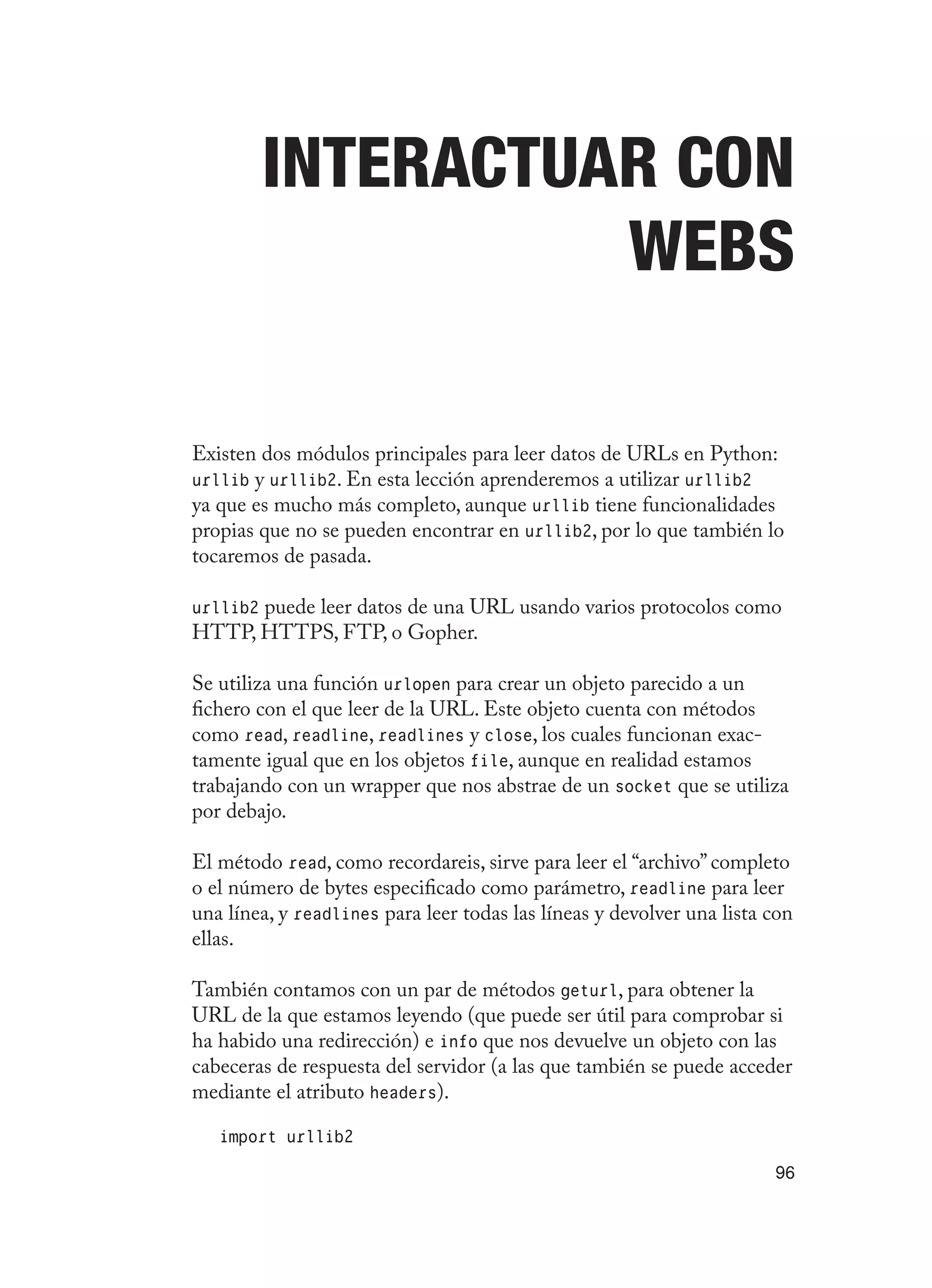 96
Interactuar con
webs
Existen dos módulos principales para leer datos de URLs en Python:
urllib y urllib2. En esta lección aprenderemos a utilizar urllib2
ya que es mucho más completo, aunque urllib tiene funcionalidades
propias que no se pueden encontrar en urllib2, por lo que también lo
tocaremos de pasada.
urllib2 puede leer datos de una URL usando varios protocolos como
HTTP, HTTPS, FTP, o Gopher.
Se utiliza una función urlopen para crear un objeto parecido a un
fichero con el que leer de la URL. Este objeto cuenta con métodos
como read, readline, readlines y close, los cuales funcionan exac-
tamente igual que en los objetos file, aunque en realidad estamos
trabajando con un wrapper que nos abstrae de un socket que se utiliza
por debajo.
El método read, como recordareis, sirve para leer el “archivo” completo
o el número de bytes especificado como parámetro, readline para leer
una línea, y readlines para leer todas las líneas y devolver una lista con
ellas.
También contamos con un par de métodos geturl, para obtener la
URL de la que estamos leyendo (que puede ser útil para comprobar si
ha habido una redirección) e info que nos devuelve un objeto con las
cabeceras de respuesta del servidor (a las que también se puede acceder
mediante el atributo headers).
import urllib2
 