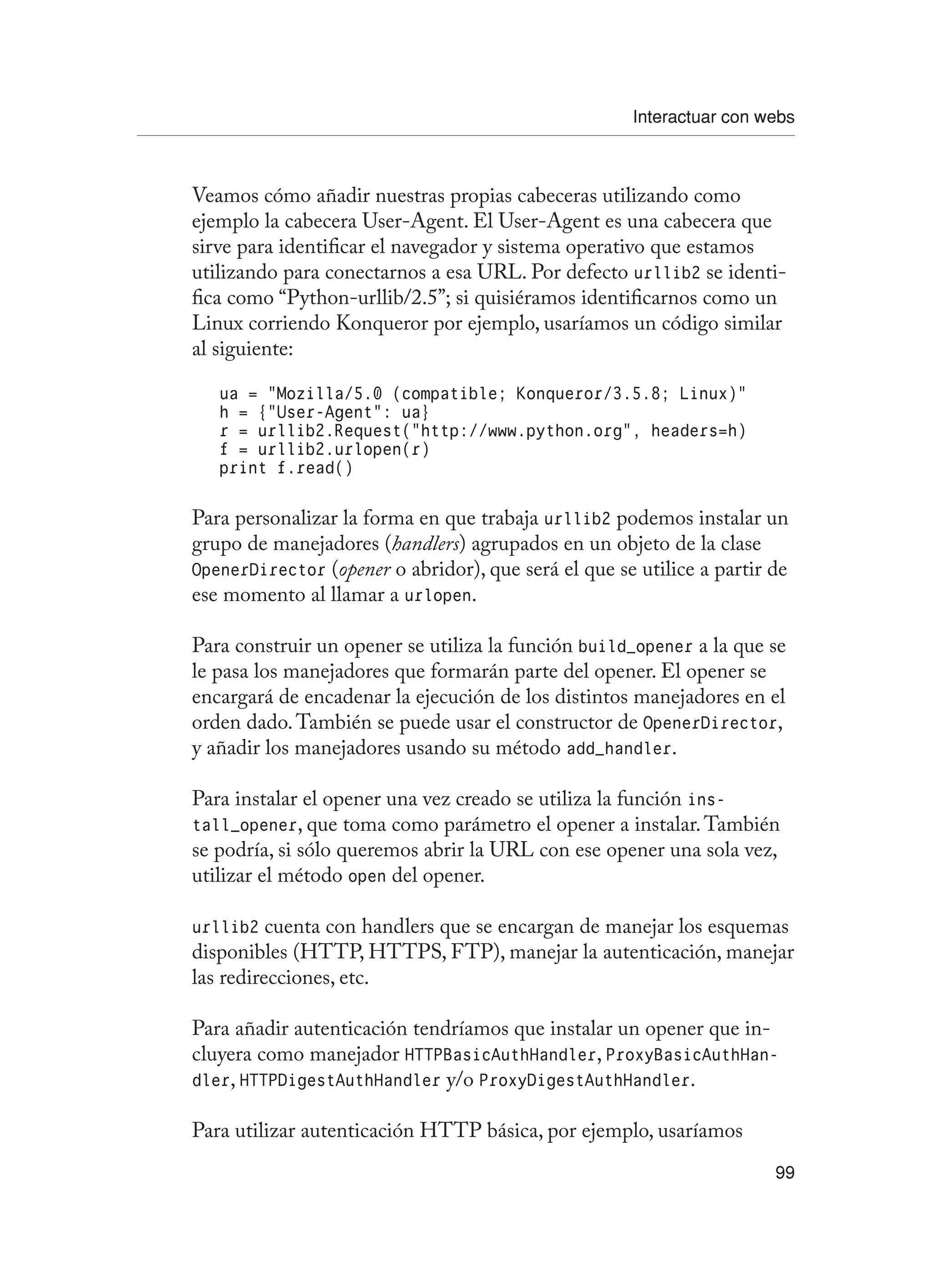 Interactuar con webs
99
Veamos cómo añadir nuestras propias cabeceras utilizando como
ejemplo la cabecera User-Agent. El User-Agent es una cabecera que
sirve para identificar el navegador y sistema operativo que estamos
utilizando para conectarnos a esa URL. Por defecto urllib2 se identi-
fica como “Python-urllib/2.5”; si quisiéramos identificarnos como un
Linux corriendo Konqueror por ejemplo, usaríamos un código similar
al siguiente:
ua = “Mozilla/5.0 (compatible; Konqueror/3.5.8; Linux)”
h = {“User-Agent”: ua}
r = urllib2.Request(“http://www.python.org”, headers=h)
f = urllib2.urlopen(r)
print f.read()
Para personalizar la forma en que trabaja urllib2 podemos instalar un
grupo de manejadores (handlers) agrupados en un objeto de la clase
OpenerDirector (opener o abridor), que será el que se utilice a partir de
ese momento al llamar a urlopen.
Para construir un opener se utiliza la función build_opener a la que se
le pasa los manejadores que formarán parte del opener. El opener se
encargará de encadenar la ejecución de los distintos manejadores en el
orden dado.También se puede usar el constructor de OpenerDirector,
y añadir los manejadores usando su método add_handler.
Para instalar el opener una vez creado se utiliza la función ins-
tall_opener, que toma como parámetro el opener a instalar.También
se podría, si sólo queremos abrir la URL con ese opener una sola vez,
utilizar el método open del opener.
urllib2 cuenta con handlers que se encargan de manejar los esquemas
disponibles (HTTP, HTTPS, FTP), manejar la autenticación, manejar
las redirecciones, etc.
Para añadir autenticación tendríamos que instalar un opener que in-
cluyera como manejador HTTPBasicAuthHandler, ProxyBasicAuthHan-
dler, HTTPDigestAuthHandler y/o ProxyDigestAuthHandler.
Para utilizar autenticación HTTP básica, por ejemplo, usaríamos
 