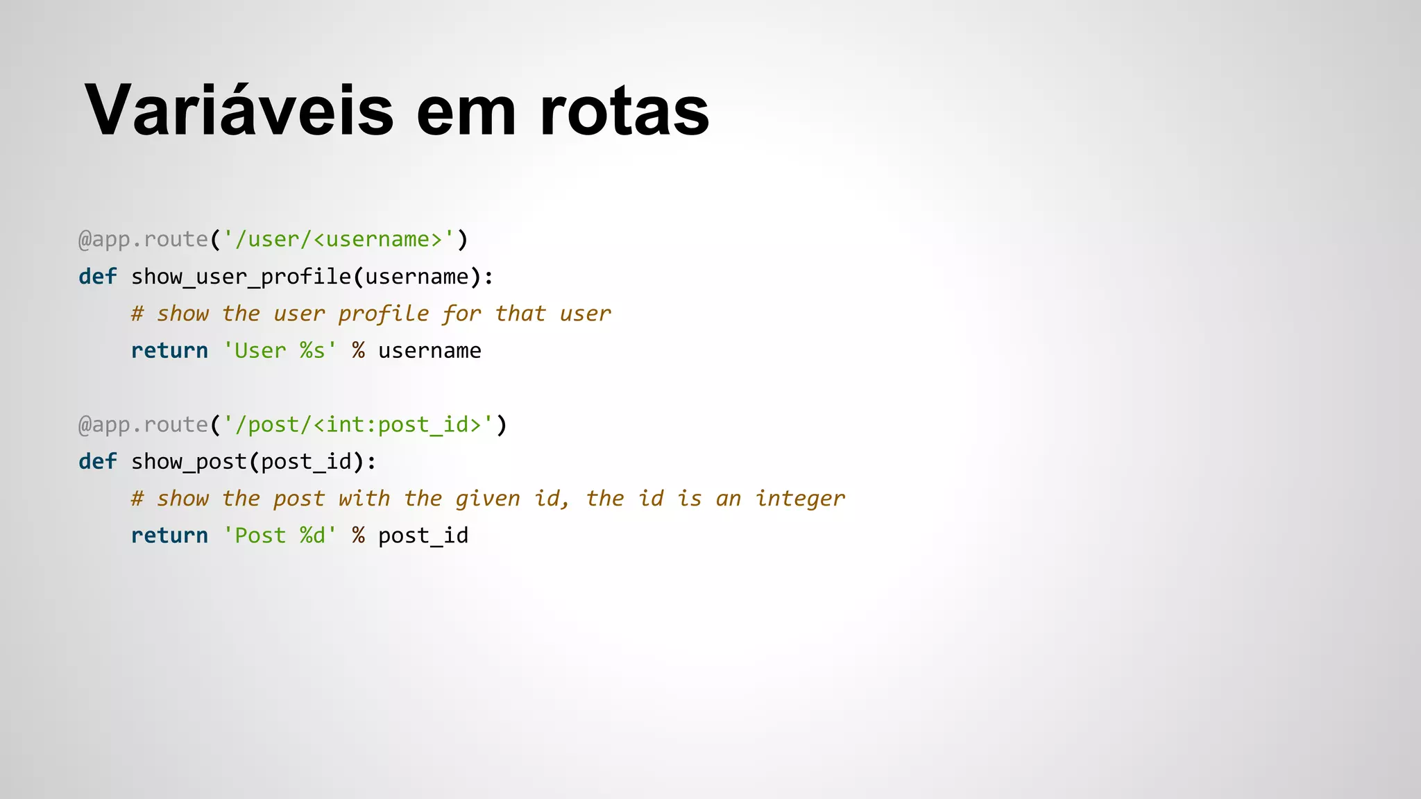 Variáveis em rotas
@app.route('/user/<username>')
def show_user_profile(username):
# show the user profile for that user
return 'User %s' % username
@app.route('/post/<int:post_id>')
def show_post(post_id):
# show the post with the given id, the id is an integer
return 'Post %d' % post_id
 