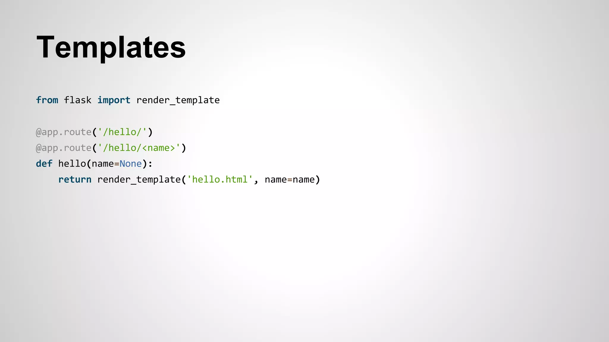 Templates
from flask import render_template
@app.route('/hello/')
@app.route('/hello/<name>')
def hello(name=None):
return render_template('hello.html', name=name)
 