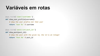 Variáveis em rotas
@app.route('/user/<username>')
def show_user_profile(username):
# show the user profile for that user
return 'User %s' % username
@app.route('/post/<int:post_id>')
def show_post(post_id):
# show the post with the given id, the id is an integer
return 'Post %d' % post_id
 