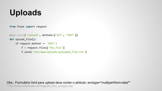 Uploads
from flask import request
@app.route('/upload', methods=['GET', 'POST'])
def upload_file():
if request.method == 'POST':
f = request.files['the_file']
f.save('/var/www/uploads/uploaded_file.txt')
Obs.: Formulário html para upload deve conter o atributo: enctype="multipart/form-data"*
* http://www.w3schools.com/tags/att_form_enctype.asp
 