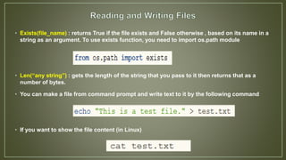 • Exists(file_name) : returns True if the file exists and False otherwise , based on its name in a
string as an argument. To use exists function, you need to import os.path module
• Len(“any string”) : gets the length of the string that you pass to it then returns that as a
number of bytes.
• You can make a file from command prompt and write text to it by the following command
• If you want to show the file content (in Linux)
 