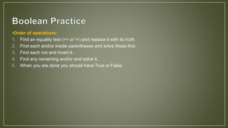 •Order of operations:
1. Find an equality test (== or !=) and replace it with its truth.
2. Find each and/or inside parentheses and solve those first.
3. Find each not and invert it.
4. Find any remaining and/or and solve it.
5. When you are done you should have True or False.
 