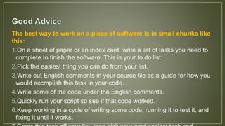The best way to work on a piece of software is in small chunks like
this:
1.On a sheet of paper or an index card, write a list of tasks you need to
complete to finish the software. This is your to do list.
2.Pick the easiest thing you can do from your list.
3.Write out English comments in your source file as a guide for how you
would accmplish this task in your code.
4.Write some of the code under the English comments.
5.Quickly run your script so see if that code worked.
6.Keep working in a cycle of writing some code, running it to test it, and
fixing it until it works.
 