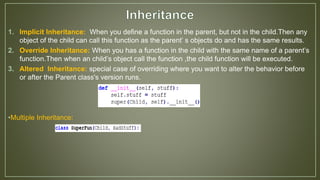 1. Implicit Inheritance: When you define a function in the parent, but not in the child.Then any
object of the child can call this function as the parent’ s objects do and has the same results.
2. Override Inheritance: When you has a function in the child with the same name of a parent’s
function.Then when an child’s object call the function ,the child function will be executed.
3. Altered Inheritance: special case of overriding where you want to alter the behavior before
or after the Parent class's version runs.
•Multiple Inheritance:
 