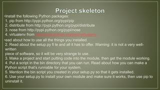 •Install the following Python packages:
1. pip from http://pypi.python.org/pypi/pip
2. distribute from http://pypi.python.org/pypi/distribute
3. nose from http://pypi.python.org/pypi/nose
4. virtualenv from http://pypi.python.org/pypi/virtualenv
•ead about how to use all the things you installed.
2. Read about the setup.py fi le and all it has to offer. Warning: it is not a very well-
written
piece of software, so it will be very strange to use.
3. Make a project and start putting code into the module, then get the module working.
4. Put a script in the bin directory that you can run. Read about how you can make a
Python script that’s runnable for your system.
5. Mention the bin script you created in your setup.py so that it gets installed.
6. Use your setup.py to install your own module and make sure it works, then use pip to
uninstall it.
 