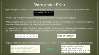 •If you multiply a number n in the statement you want to print the statement will be printed n times
•We can use ‘+’ to concatenate two strings (print them sequentially without space)
•After each print, there is a new line ‘n’. So every print will be in a separate line. However, if we put a ,
(comma) at the end of line, the next print will be at the same line.
•In python it’s a bad style if the line is longer than 80 characters.so if the print line exceed that number
we can divide it to two print with comma at the first end to be printed at the same.
•To print multiline as they ‘re written we can use “”” “”” or ‘’’ ‘’’ (no spaces between each 3 commas)
 