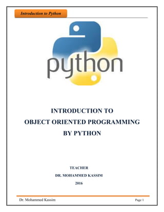 Introdaction to Python
Dr. Mohammed Kassim Page 1
Introduction to Python
INTRODUCTION TO
OBJECT ORIENTED PROGRAMMING
BY PYTHON
TEACHER
DR. MOHAMMED KASSIM
2016
 