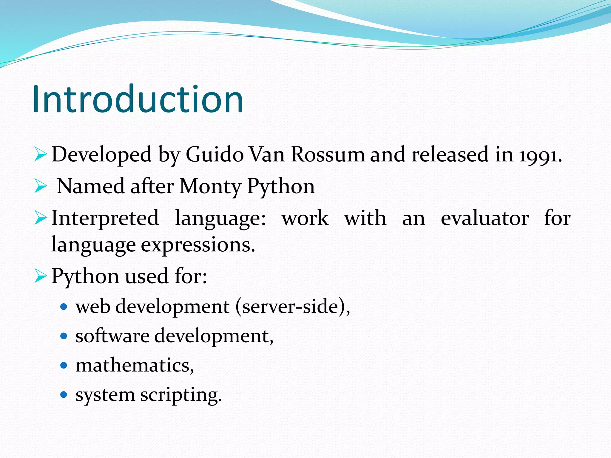 Introduction
Developed by Guido Van Rossum and released in 1991.
 Named after Monty Python
Interpreted language: work with an evaluator for
language expressions.
Python used for:
 web development (server-side),
 software development,
 mathematics,
 system scripting.
 