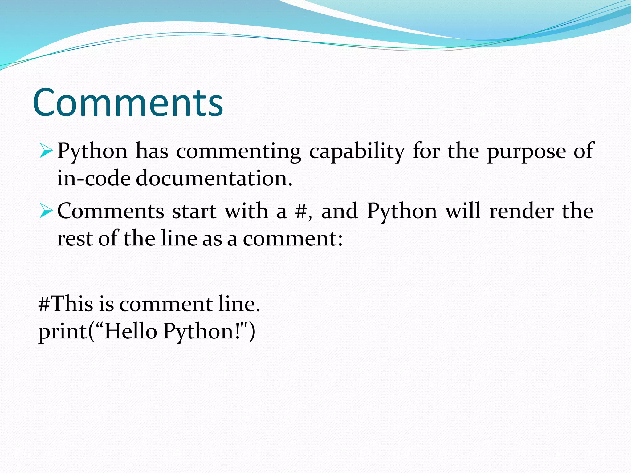 Comments
Python has commenting capability for the purpose of
in-code documentation.
Comments start with a #, and Python will render the
rest of the line as a comment:
#This is comment line.
print(“Hello Python!")
 