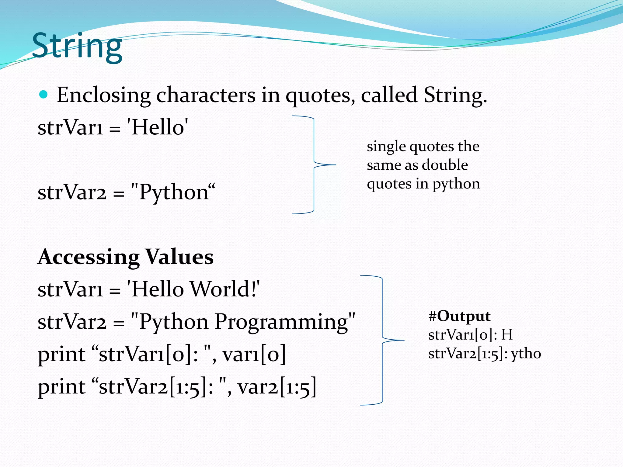 String
 Enclosing characters in quotes, called String.
strVar1 = 'Hello'
strVar2 = "Python“
Accessing Values
strVar1 = 'Hello World!'
strVar2 = "Python Programming"
print “strVar1[0]: ", var1[0]
print “strVar2[1:5]: ", var2[1:5]
single quotes the
same as double
quotes in python
#Output
strVar1[0]: H
strVar2[1:5]: ytho
 