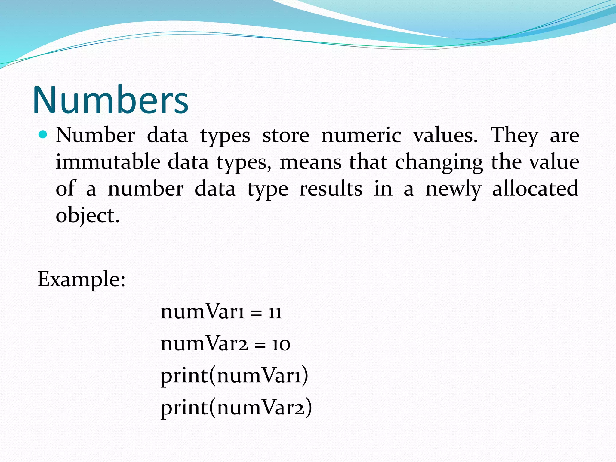 Numbers
 Number data types store numeric values. They are
immutable data types, means that changing the value
of a number data type results in a newly allocated
object.
Example:
numVar1 = 11
numVar2 = 10
print(numVar1)
print(numVar2)
 