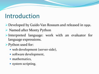 Introduction
Developed by Guido Van Rossum and released in 1991.
 Named after Monty Python
Interpreted language: work with an evaluator for
language expressions.
Python used for:
 web development (server-side),
 software development,
 mathematics,
 system scripting.
 