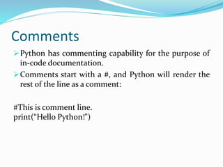 Comments
Python has commenting capability for the purpose of
in-code documentation.
Comments start with a #, and Python will render the
rest of the line as a comment:
#This is comment line.
print(“Hello Python!")
 
