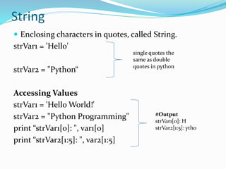 String
 Enclosing characters in quotes, called String.
strVar1 = 'Hello'
strVar2 = "Python“
Accessing Values
strVar1 = 'Hello World!'
strVar2 = "Python Programming"
print “strVar1[0]: ", var1[0]
print “strVar2[1:5]: ", var2[1:5]
single quotes the
same as double
quotes in python
#Output
strVar1[0]: H
strVar2[1:5]: ytho
 
