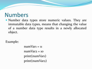 Numbers
 Number data types store numeric values. They are
immutable data types, means that changing the value
of a number data type results in a newly allocated
object.
Example:
numVar1 = 11
numVar2 = 10
print(numVar1)
print(numVar2)
 