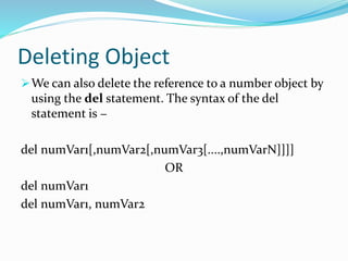 Deleting Object
We can also delete the reference to a number object by
using the del statement. The syntax of the del
statement is −
del numVar1[,numVar2[,numVar3[....,numVarN]]]]
OR
del numVar1
del numVar1, numVar2
 