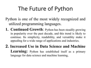 The Future of Python
Python is one of the most widely recognized and
utilized programming languages.
1. Continued Growth: Python has been steadily growing
in popularity over the past decade, and this trend is likely to
continue. Its simplicity, readability, and versatility make it
appealing for a wide range of applications and industries.
2. Increased Use in Data Science and Machine
Learning: Python has established itself as a primary
language for data science and machine learning,
 