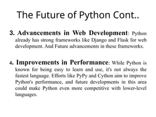 The Future of Python Cont..
3. Advancements in Web Development: Python
already has strong frameworks like Django and Flask for web
development. And Future advancements in these frameworks.
4. Improvements in Performance: While Python is
known for being easy to learn and use, it's not always the
fastest language. Efforts like PyPy and Cython aim to improve
Python's performance, and future developments in this area
could make Python even more competitive with lower-level
languages.
 