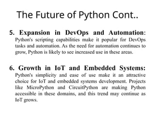 The Future of Python Cont..
5. Expansion in DevOps and Automation:
Python's scripting capabilities make it popular for DevOps
tasks and automation. As the need for automation continues to
grow, Python is likely to see increased use in these areas.
6. Growth in IoT and Embedded Systems:
Python's simplicity and ease of use make it an attractive
choice for IoT and embedded systems development. Projects
like MicroPython and CircuitPython are making Python
accessible in these domains, and this trend may continue as
IoT grows.
 