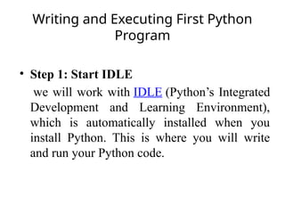 Writing and Executing First Python
Program
• Step 1: Start IDLE
we will work with IDLE (Python’s Integrated
Development and Learning Environment),
which is automatically installed when you
install Python. This is where you will write
and run your Python code.
 