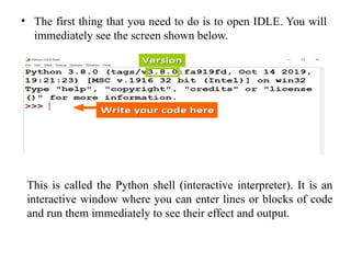 • The first thing that you need to do is to open IDLE. You will
immediately see the screen shown below.
This is called the Python shell (interactive interpreter). It is an
interactive window where you can enter lines or blocks of code
and run them immediately to see their effect and output.
 