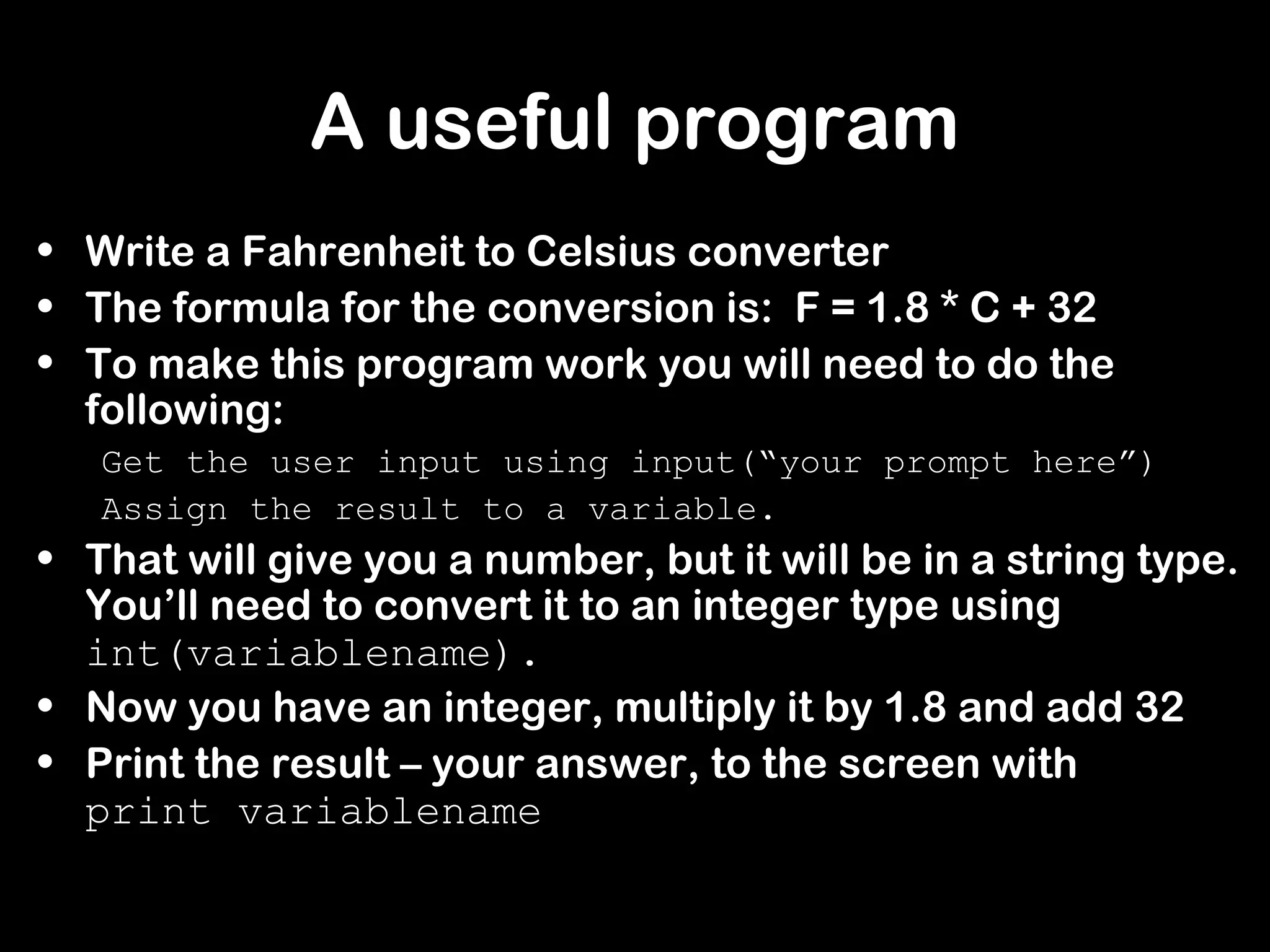 A useful program
• Write a Fahrenheit to Celsius converter
• The formula for the conversion is: F = 1.8 * C + 32
• To make this program work you will need to do the
following:
Get the user input using input(“your prompt here”)
Assign the result to a variable.
• That will give you a number, but it will be in a string type.
You’ll need to convert it to an integer type using
int(variablename).
• Now you have an integer, multiply it by 1.8 and add 32
• Print the result – your answer, to the screen with
print variablename
 