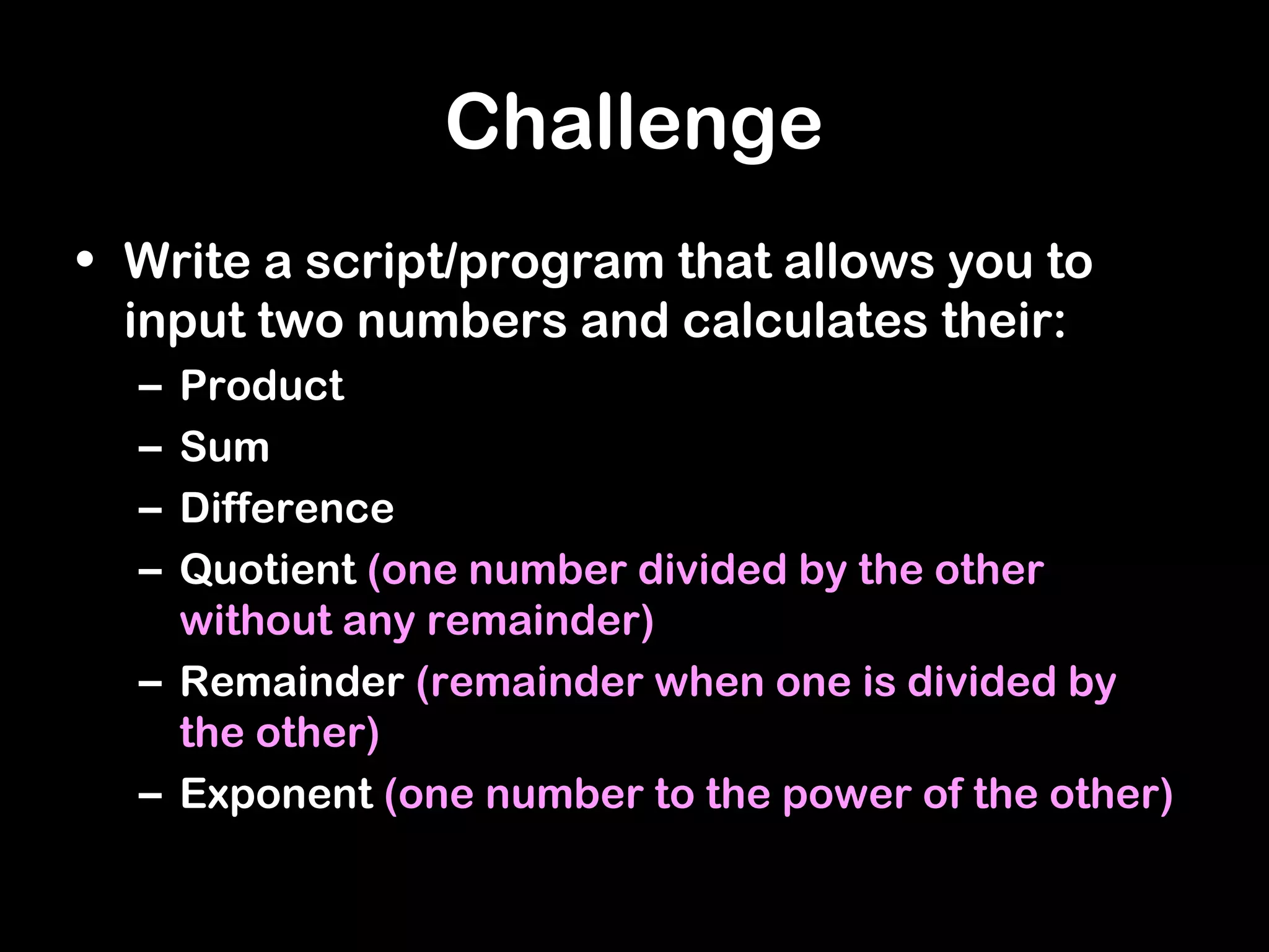 Challenge
• Write a script/program that allows you to
input two numbers and calculates their:
– Product
– Sum
– Difference
– Quotient (one number divided by the other
without any remainder)
– Remainder (remainder when one is divided by
the other)
– Exponent (one number to the power of the other)
 