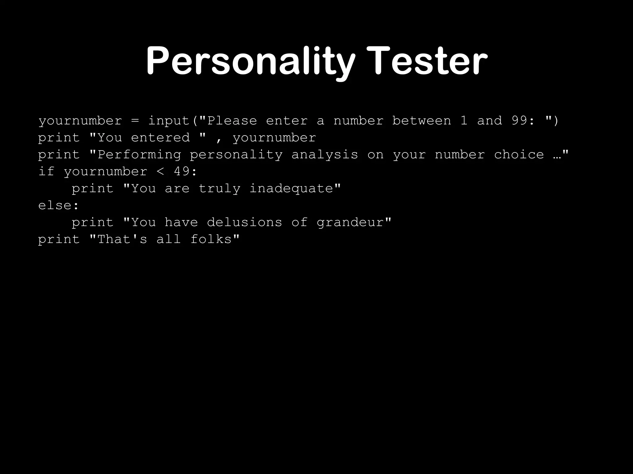 Personality Tester
yournumber = input("Please enter a number between 1 and 99: ")
print "You entered " , yournumber
print "Performing personality analysis on your number choice …"
if yournumber < 49:
print "You are truly inadequate"
else:
print "You have delusions of grandeur"
print "That's all folks"
 