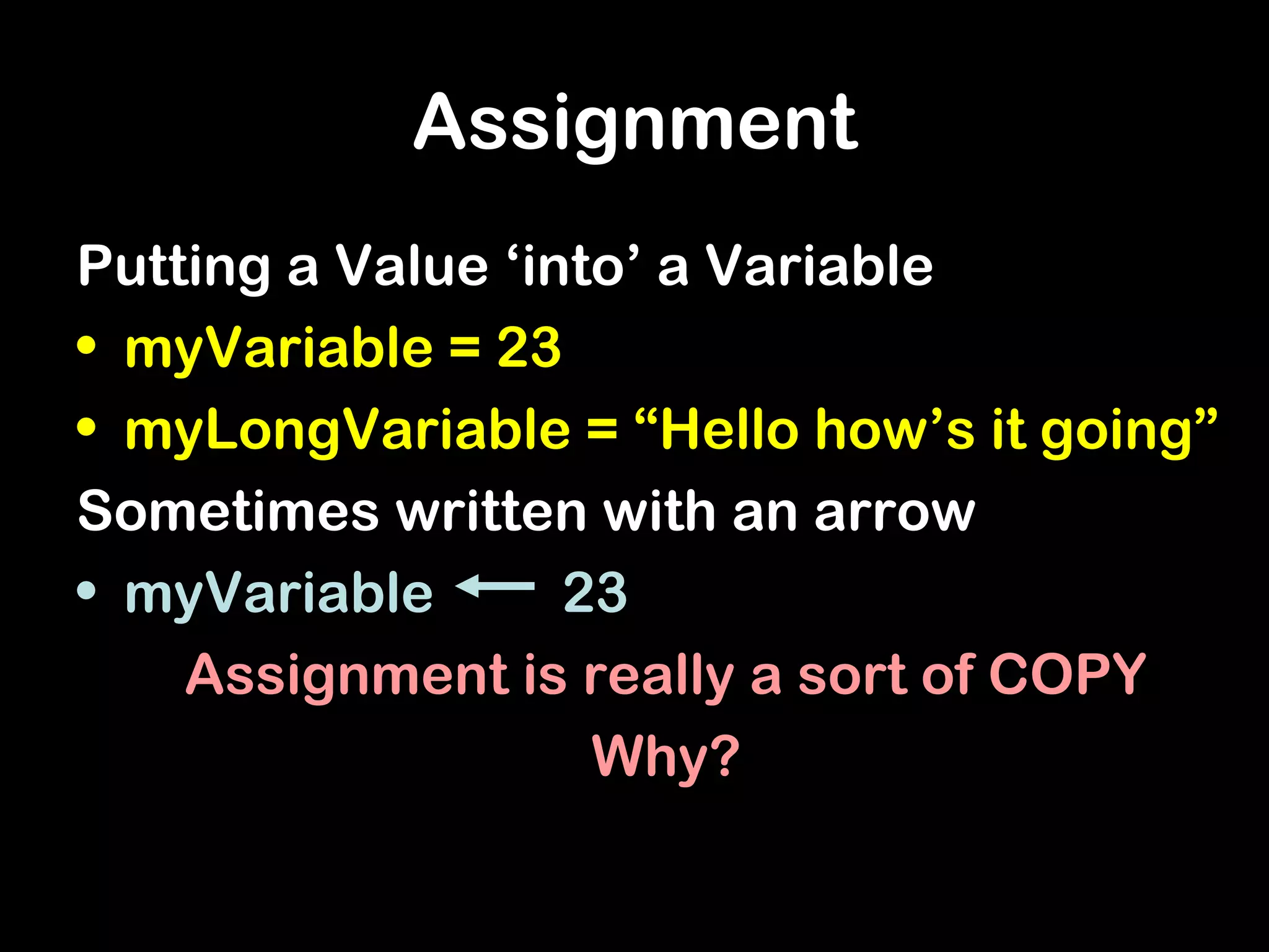 Assignment
Putting a Value ‘into’ a Variable
• myVariable = 23
• myLongVariable = “Hello how’s it going”
Sometimes written with an arrow
• myVariable 23
Assignment is really a sort of COPY
Why?
 