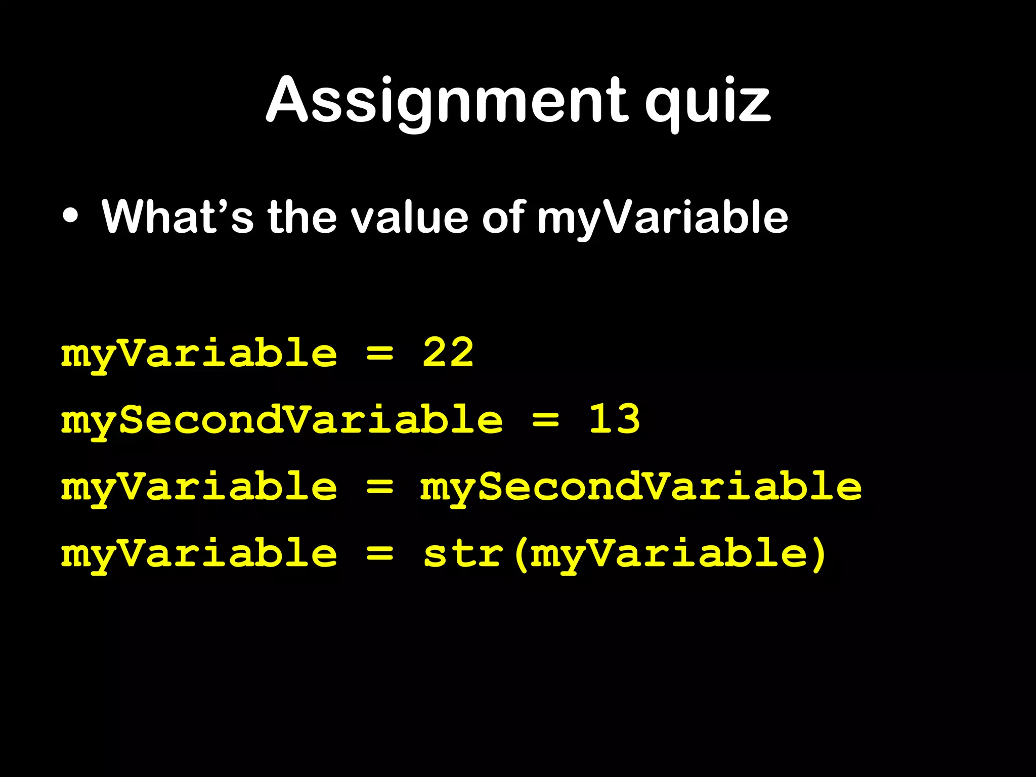 Assignment quiz
• What’s the value of myVariable
myVariable = 22
mySecondVariable = 13
myVariable = mySecondVariable
myVariable = str(myVariable)
 