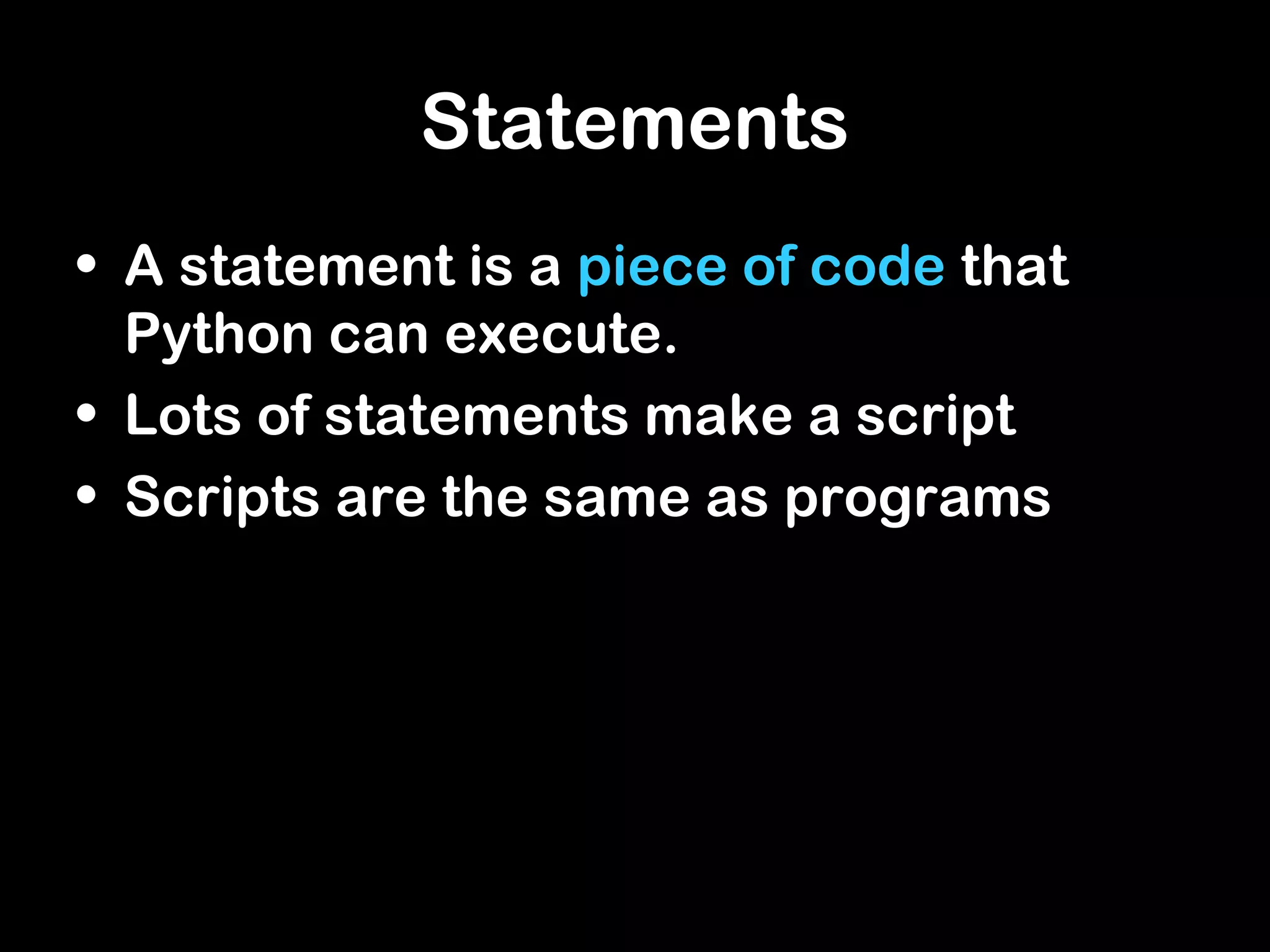 Statements
• A statement is a piece of code that
Python can execute.
• Lots of statements make a script
• Scripts are the same as programs
 