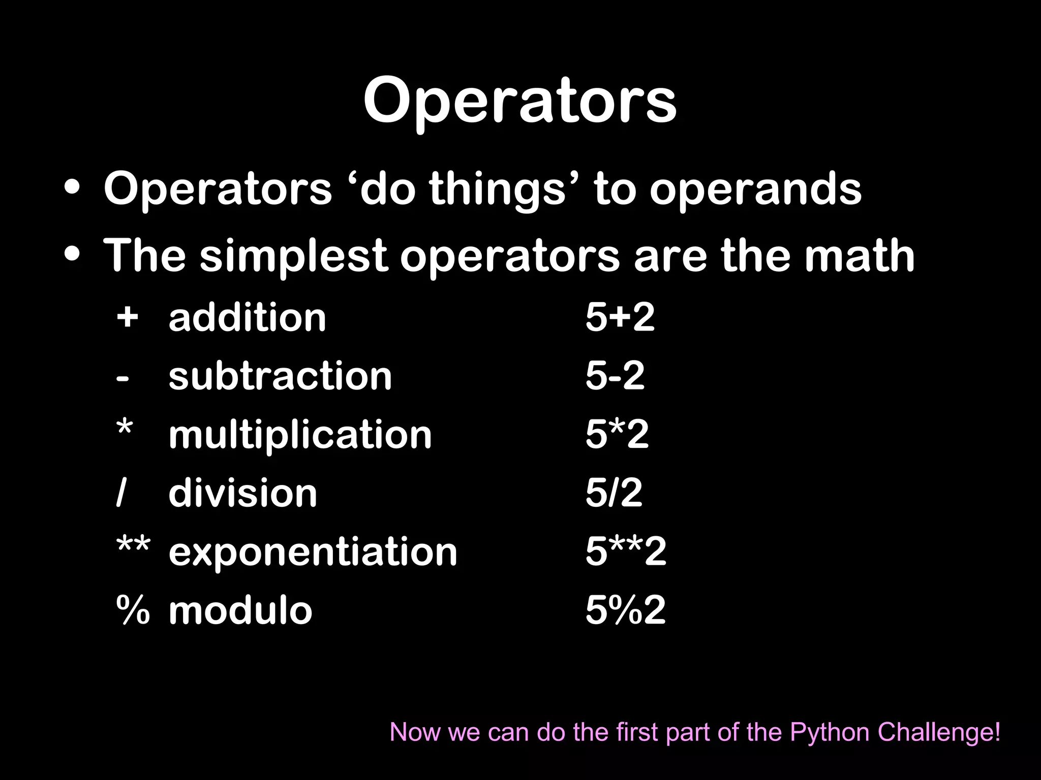 Operators
• Operators ‘do things’ to operands
• The simplest operators are the math
+ addition 5+2
- subtraction 5-2
* multiplication 5*2
/ division 5/2
** exponentiation 5**2
% modulo 5%2
Now we can do the first part of the Python Challenge!
 
