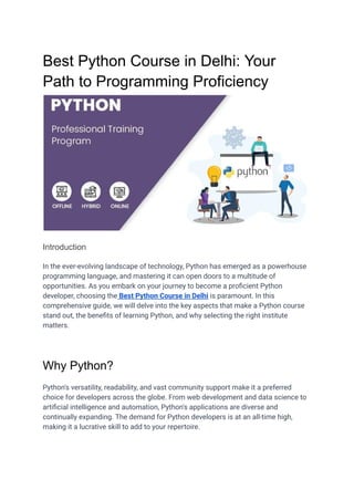 Best Python Course in Delhi: Your
Path to Programming Proficiency
Introduction
In the ever-evolving landscape of technology, Python has emerged as a powerhouse
programming language, and mastering it can open doors to a multitude of
opportunities. As you embark on your journey to become a proficient Python
developer, choosing the Best Python Course in Delhi is paramount. In this
comprehensive guide, we will delve into the key aspects that make a Python course
stand out, the benefits of learning Python, and why selecting the right institute
matters.
Why Python?
Python's versatility, readability, and vast community support make it a preferred
choice for developers across the globe. From web development and data science to
artificial intelligence and automation, Python's applications are diverse and
continually expanding. The demand for Python developers is at an all-time high,
making it a lucrative skill to add to your repertoire.
 
