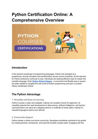 Python Certification Online: A
Comprehensive Overview
Introduction
In the dynamic landscape of programming languages, Python has emerged as a
powerhouse, driving innovation and transformation across various industries. As the demand
for Python proficiency continues to soar, individuals are seeking effective ways to master this
versatile language. Enter Python Online Classes - a convenient and flexible way to acquire
the skills needed to navigate the vast world of Python programming and earn a coveted
Python Certification Online.
The Python Advantage
1. Versatility and Ease of Learning
Python's syntax is clean and readable, making it an excellent choice for beginners. Its
versatility extends from web development to data science, artificial intelligence, and beyond.
Learning Python can serve as a stepping stone to a multitude of career paths, making it a
valuable language to add to your skill set.
2. Community Support
Python boasts a vibrant and active community. Developers worldwide contribute to its growth
by creating libraries, frameworks, and tools that simplify complex tasks. Engaging with this
 
