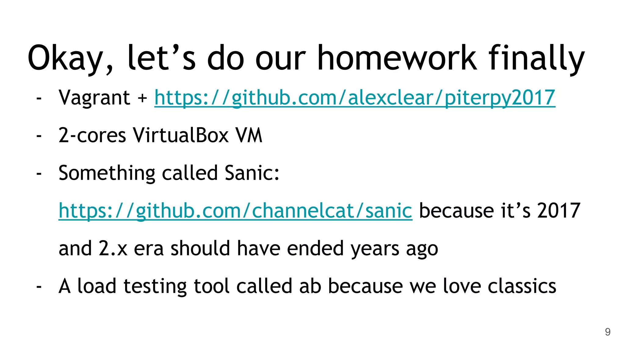 Okay, let’s do our homework finally - Vagrant + https://github.com/alexclear/piterpy2017 - 2-cores VirtualBox VM - Something called Sanic: https://github.com/channelcat/sanic because it’s 2017 and 2.x era should have ended years ago - A load testing tool called ab because we love classics 9 