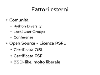 Fattori esterni
●   Comunità
    ●   Python Diversity
    ●   Local User Groups
    ●   Conferenze
●   Open Source - Licenza PSFL
    ●   Certificata OSI
    ●   Certificata FSF
    ●   BSD-like, molto liberale
 