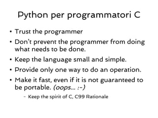 Python per programmatori C
●   Trust the programmer
●   Don’t prevent the programmer from doing
    what needs to be done.
●   Keep the language small and simple.
●   Provide only one way to do an operation.
●   Make it fast, even if it is not guaranteed to
    be portable. (oops... :-)
       –   Keep the spirit of C, C99 Rationale
 
