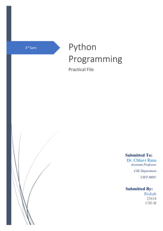 3rd
Sem Python
Programming
Practical File
Submitted To:
Dr. Chhavi Rana
Assistant Professor
CSE Department
UIET-MDU
Submitted By:
Rishab
25634
CSE-B
 