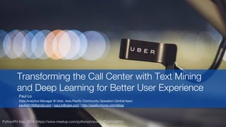 Paul Lo
Data Analytics Manager @ Uber, Asia-Pacific Community Operation Central team
paullo0106@gmail.com | paul.lo@uber.com | http://paullo.myvnc.com/blog/
Transforming the Call Center with Text Mining
and Deep Learning for Better User Experience
PythonPH Sep. 2018 (https://www.meetup.com/pythonph/events/254444065/)
 