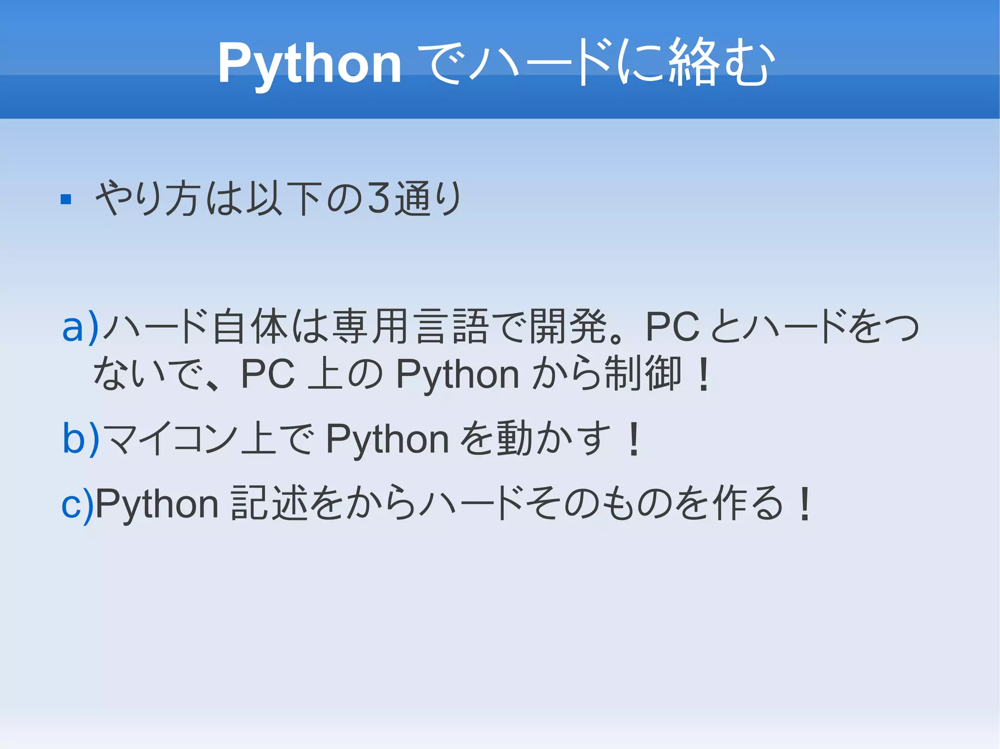Python でハードに絡む

   やり方は以下の３通り


a)ハード自体は専用言語で開発。 PC とハードをつ
 ないで、 PC 上の Python から制御！
b)マイコン上で Python を動かす！
c)Python 記述をからハードそのものを作る！
 