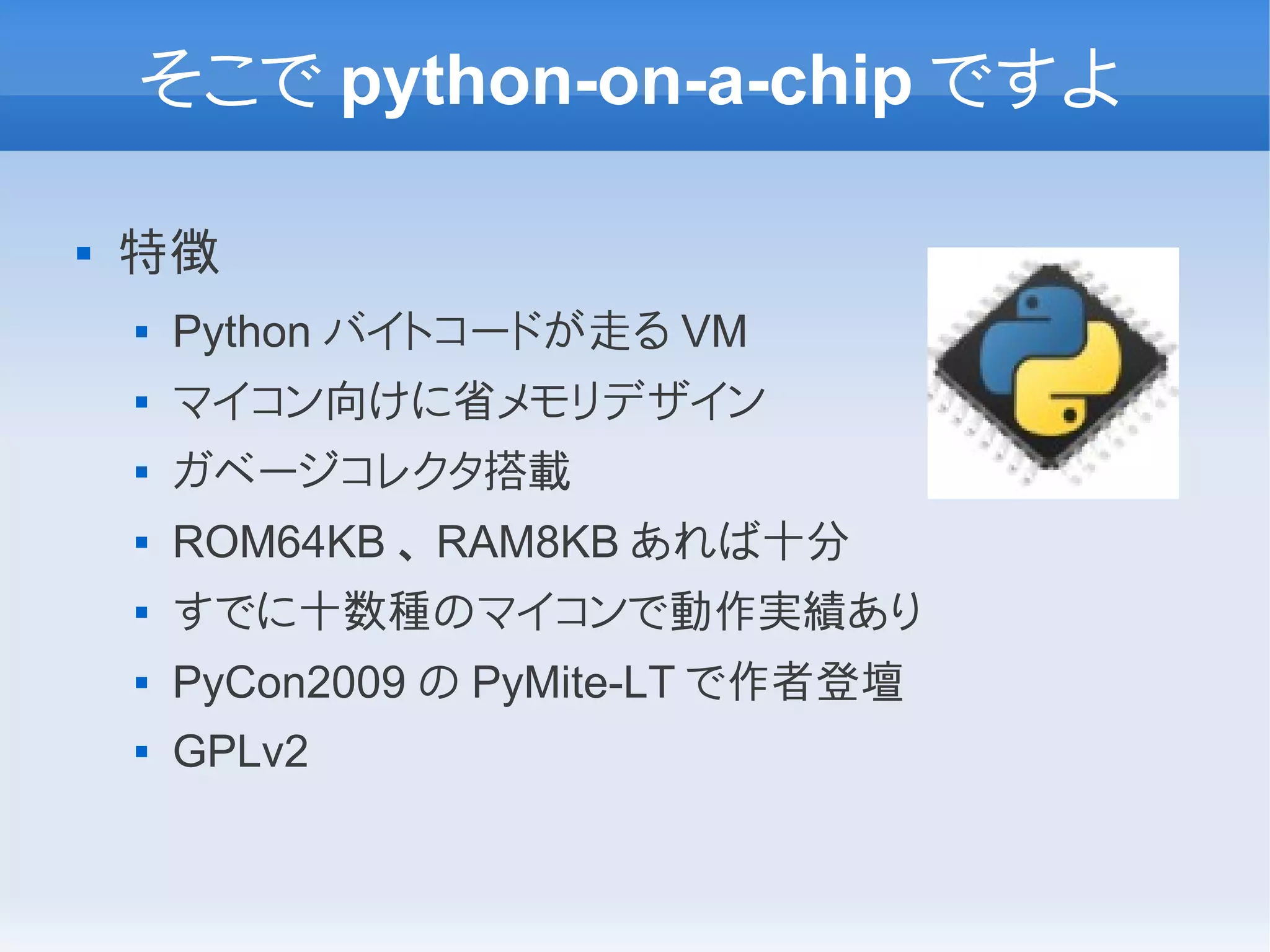 そこで python-on-a-chip ですよ

   特徴
       Python バイトコードが走る VM
       マイコン向けに省メモリデザイン
       ガベージコレクタ搭載
       ROM64KB 、 RAM8KB あれば十分
       すでに十数種のマイコンで動作実績あり
       PyCon2009 の PyMite-LT で作者登壇
       GPLv2
 
