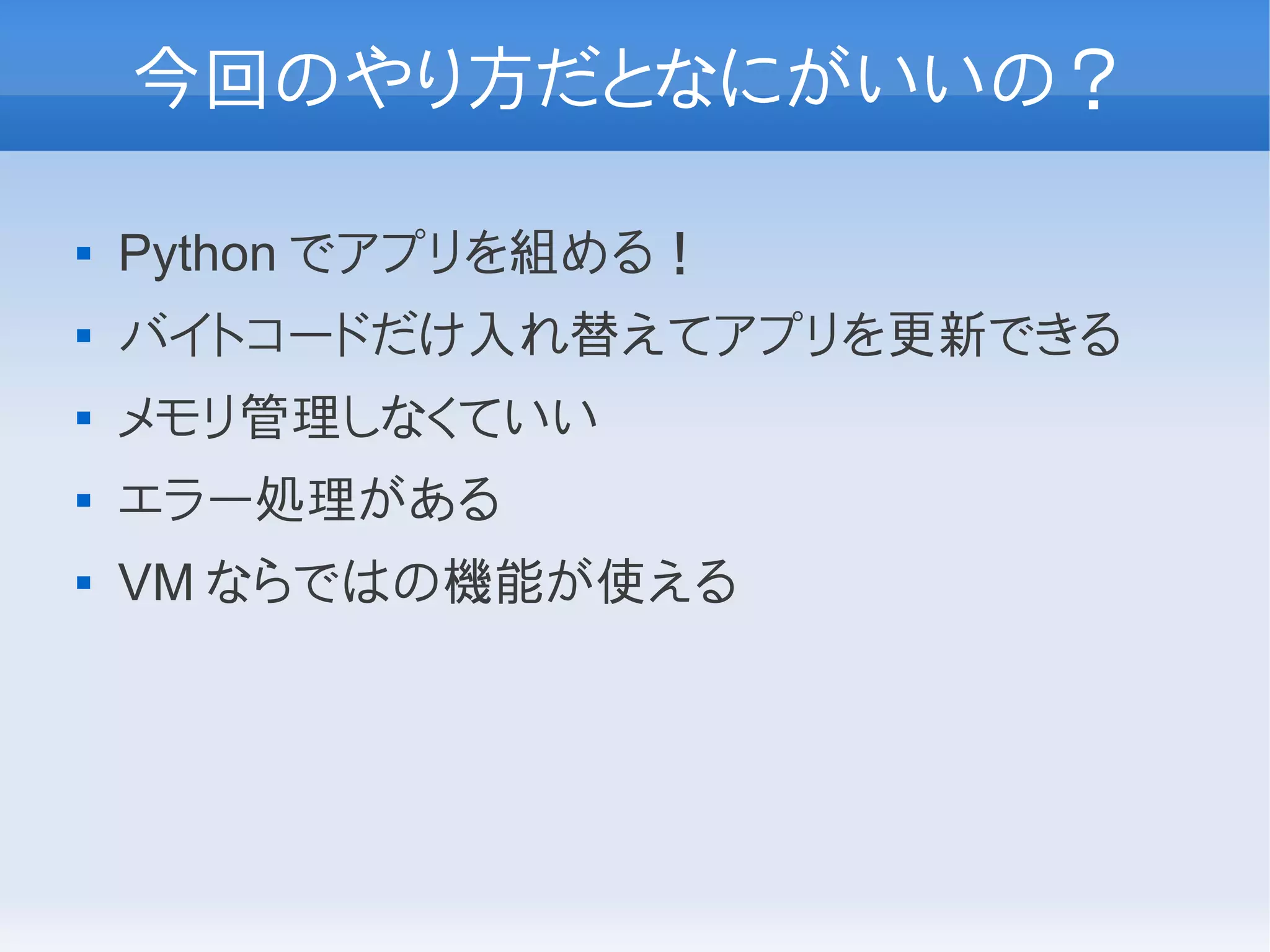 今回のやり方だとなにがいいの？

   Python でアプリを組める！
   バイトコードだけ入れ替えてアプリを更新できる
   メモリ管理しなくていい
   エラー処理がある
   VM ならではの機能が使える
 
