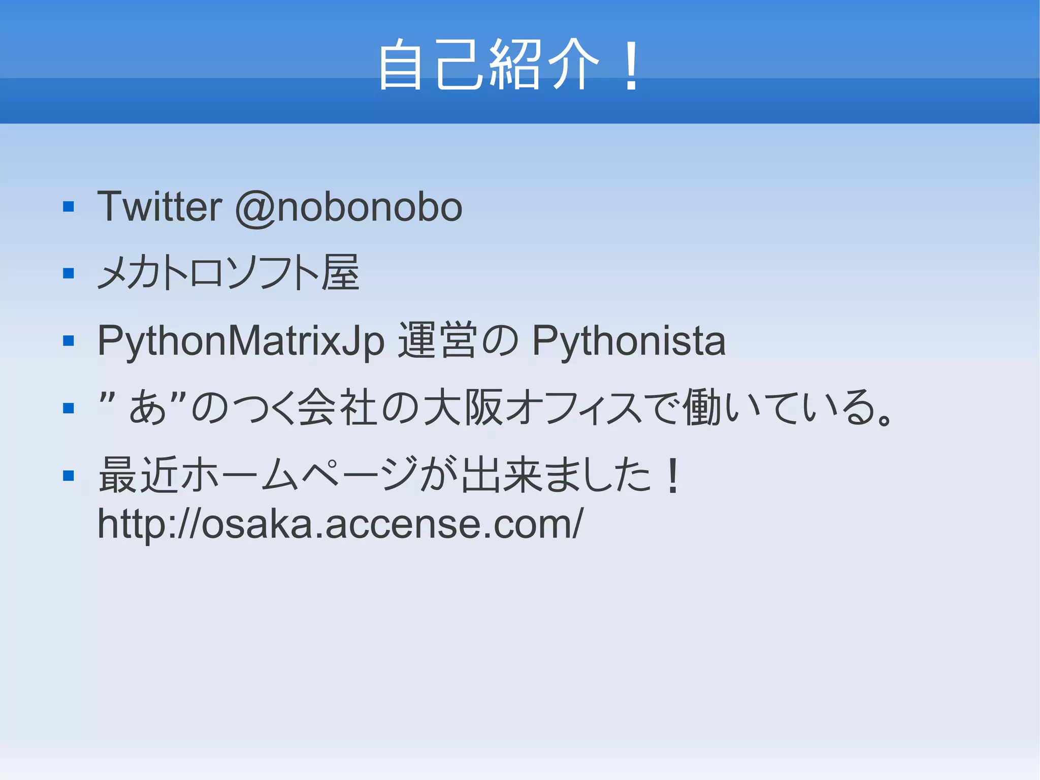 自己紹介！

   Twitter @nobonobo
   メカトロソフト屋
   PythonMatrixJp 運営の Pythonista
   ” あ”のつく会社の大阪オフィスで働いている。
   最近ホームページが出来ました！
    http://osaka.accense.com/
 