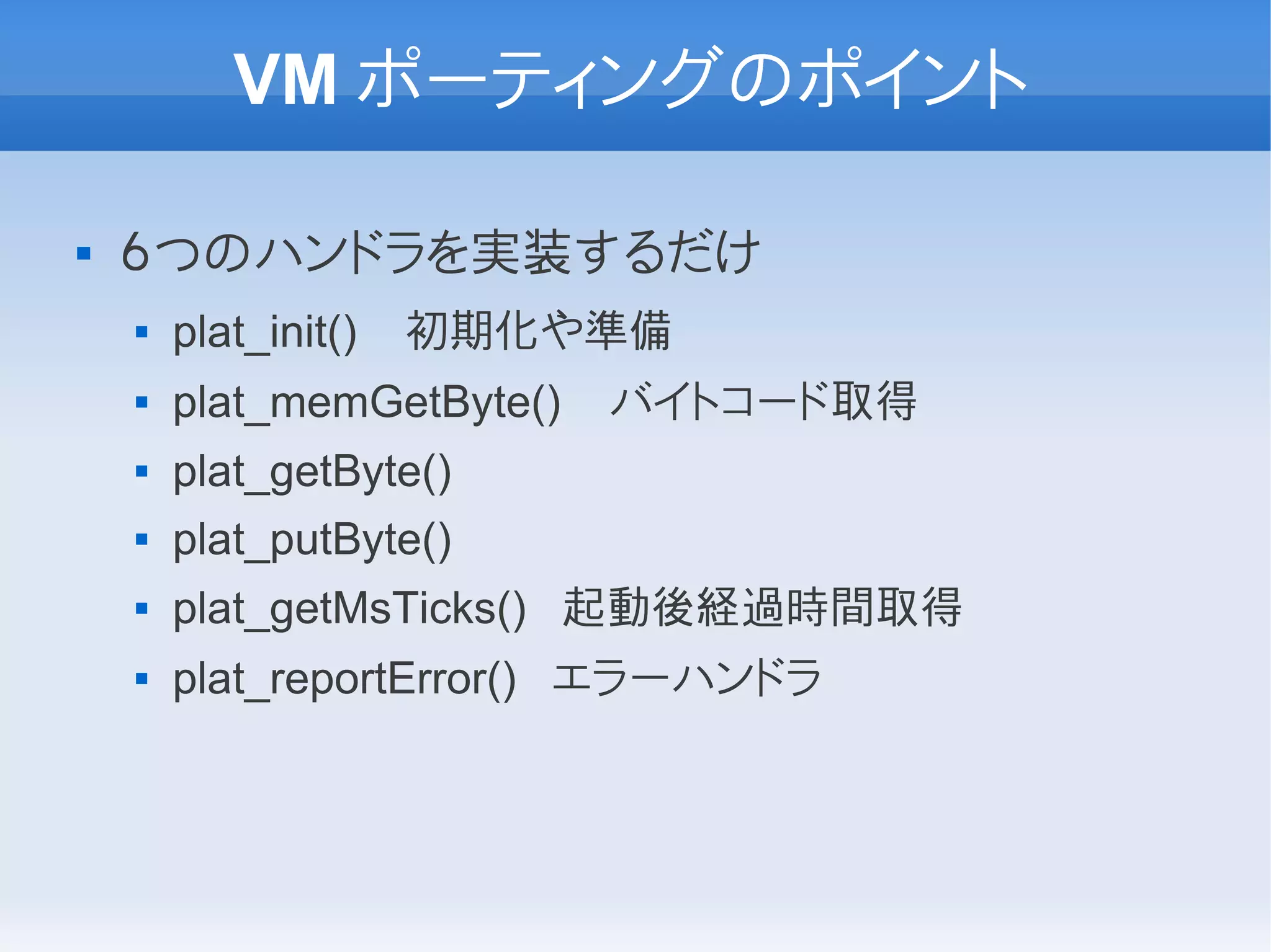 VM ポーティングのポイント

   ６つのハンドラを実装するだけ
       plat_init()   初期化や準備
       plat_memGetByte()   バイトコード取得
       plat_getByte()
       plat_putByte()
       plat_getMsTicks() 起動後経過時間取得
       plat_reportError() エラーハンドラ
 