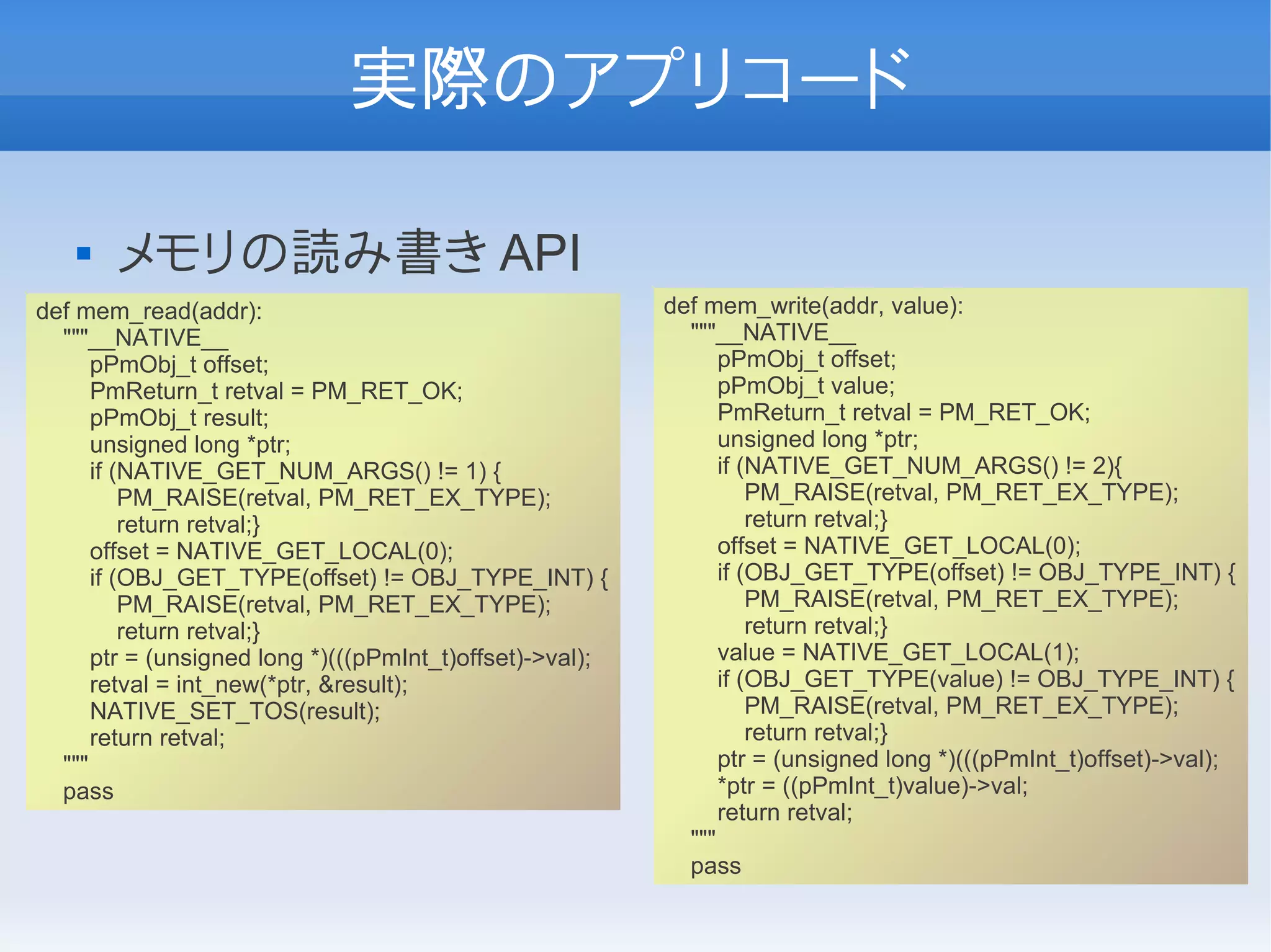 実際のアプリコード

      メモリの読み書き API
def mem_read(addr):                                       def mem_write(addr, value):
  """__NATIVE__                                             """__NATIVE__
      pPmObj_t offset;                                          pPmObj_t offset;
      PmReturn_t retval = PM_RET_OK;                            pPmObj_t value;
      pPmObj_t result;                                          PmReturn_t retval = PM_RET_OK;
      unsigned long *ptr;                                       unsigned long *ptr;
      if (NATIVE_GET_NUM_ARGS() != 1) {                         if (NATIVE_GET_NUM_ARGS() != 2){
          PM_RAISE(retval, PM_RET_EX_TYPE);                         PM_RAISE(retval, PM_RET_EX_TYPE);
          return retval;}                                           return retval;}
      offset = NATIVE_GET_LOCAL(0);                             offset = NATIVE_GET_LOCAL(0);
      if (OBJ_GET_TYPE(offset) != OBJ_TYPE_INT) {               if (OBJ_GET_TYPE(offset) != OBJ_TYPE_INT) {
          PM_RAISE(retval, PM_RET_EX_TYPE);                         PM_RAISE(retval, PM_RET_EX_TYPE);
          return retval;}                                           return retval;}
      ptr = (unsigned long *)(((pPmInt_t)offset)->val);         value = NATIVE_GET_LOCAL(1);
      retval = int_new(*ptr, &result);                          if (OBJ_GET_TYPE(value) != OBJ_TYPE_INT) {
      NATIVE_SET_TOS(result);                                       PM_RAISE(retval, PM_RET_EX_TYPE);
      return retval;                                                return retval;}
  """                                                           ptr = (unsigned long *)(((pPmInt_t)offset)->val);
  pass                                                          *ptr = ((pPmInt_t)value)->val;
                                                                return retval;
                                                            """
                                                            pass
 