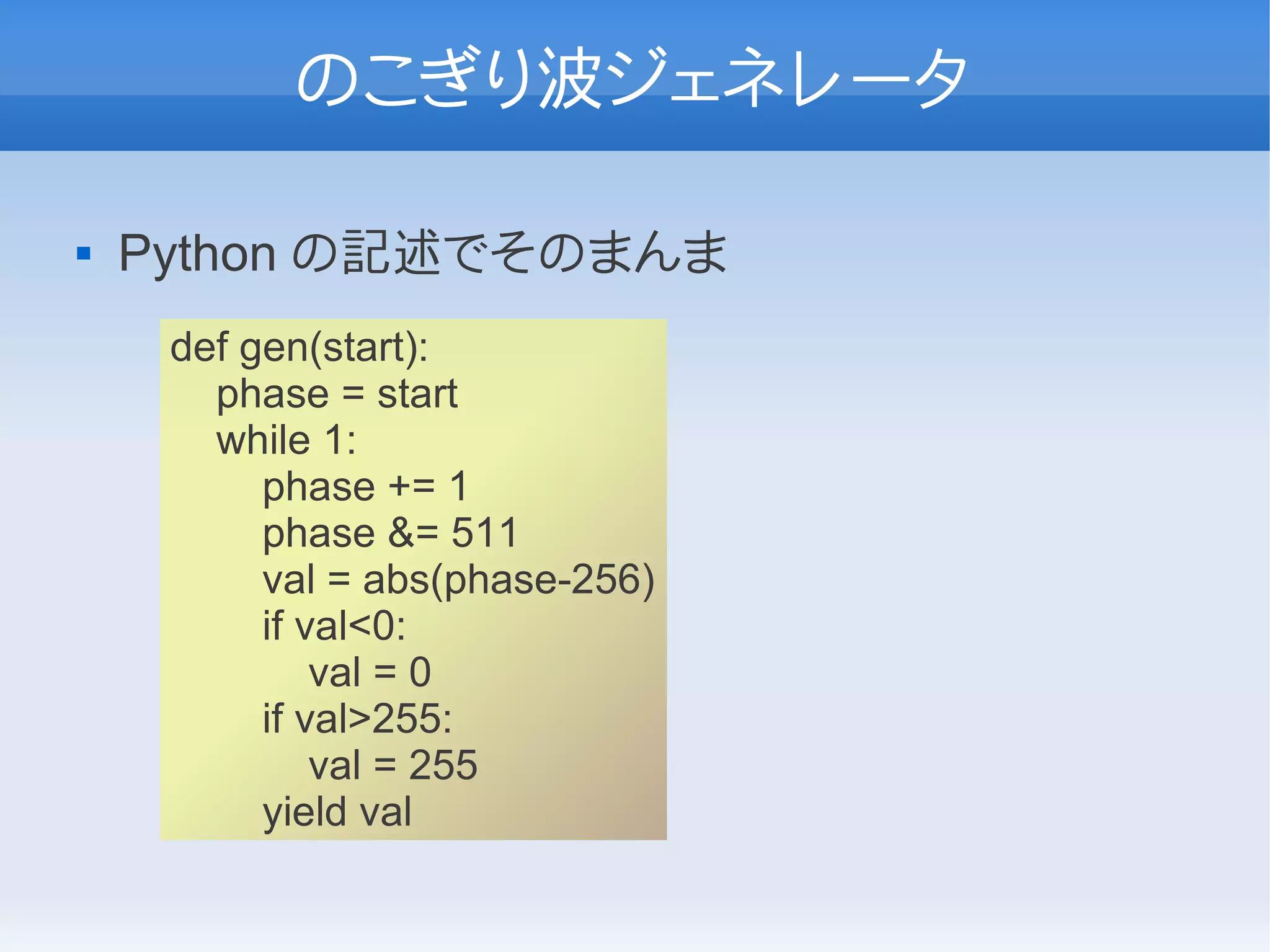 のこぎり波ジェネレータ

   Python の記述でそのまんま
     def gen(start):
       phase = start
       while 1:
          phase += 1
          phase &= 511
          val = abs(phase-256)
          if val<0:
              val = 0
          if val>255:
              val = 255
          yield val
 